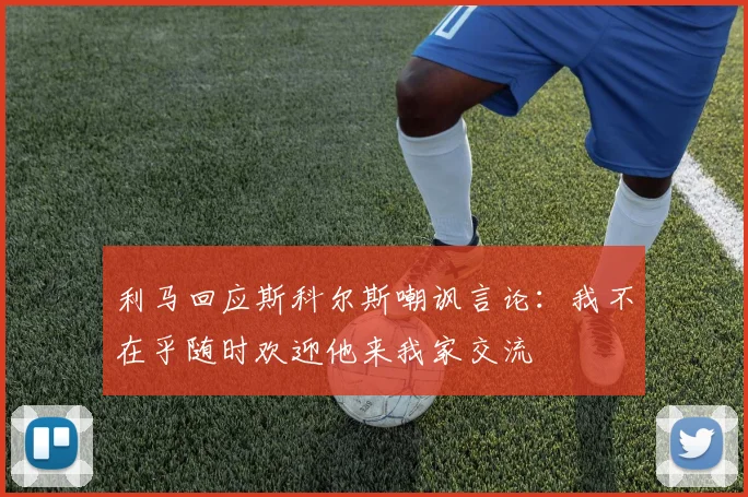 利马回应斯科尔斯嘲讽言论：我不在乎随时欢迎他来我家交流