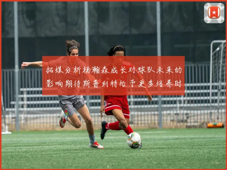 拓媒分析杨瀚森成长对球队未来的影响期待斯普利特给予更多培养时间