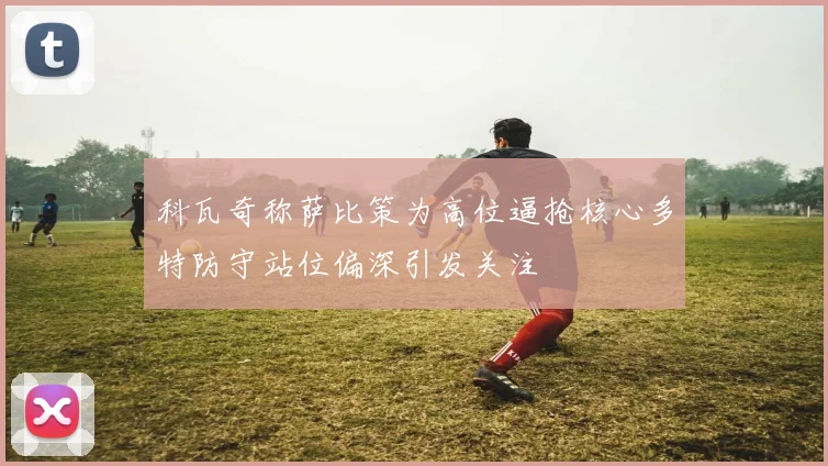 科瓦奇称萨比策为高位逼抢核心多特防守站位偏深引发关注