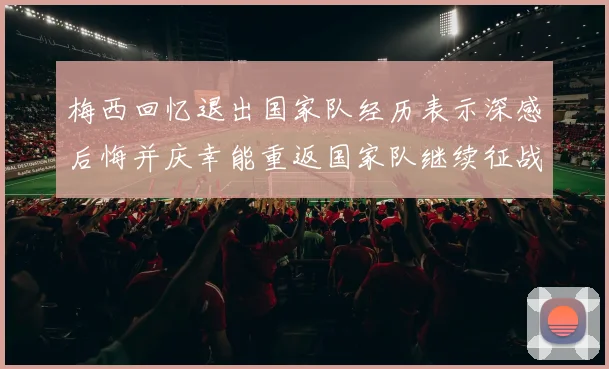 梅西回忆退出国家队经历表示深感后悔并庆幸能重返国家队继续征战
