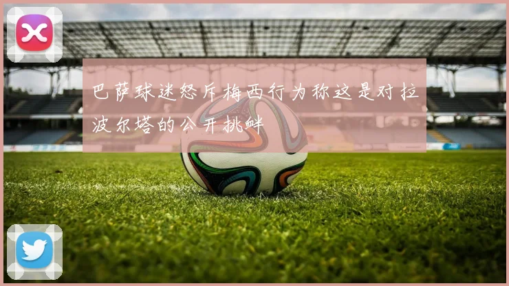 巴萨球迷怒斥梅西行为称这是对拉波尔塔的公开挑衅