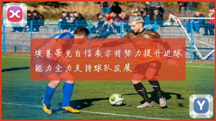 埃基蒂克自信表示将努力提升进球能力全力支持球队发展