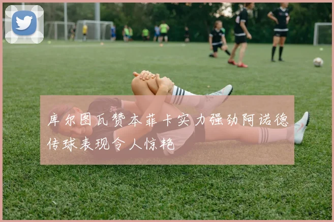 库尔图瓦赞本菲卡实力强劲阿诺德传球表现令人惊艳