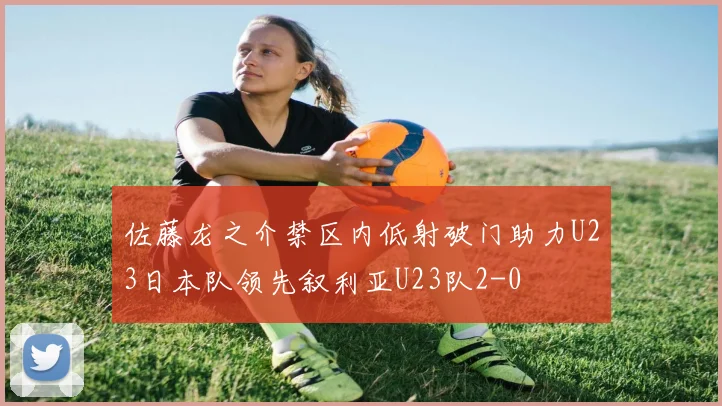 佐藤龙之介禁区内低射破门助力U23日本队领先叙利亚U23队2-0