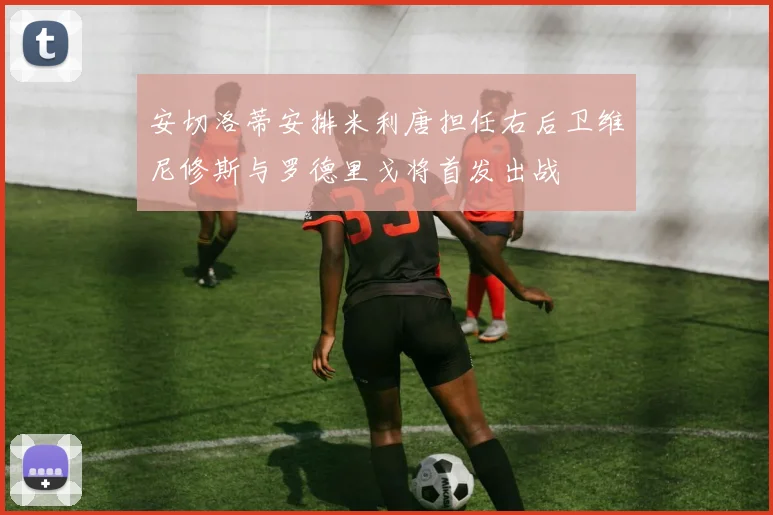 安切洛蒂安排米利唐担任右后卫维尼修斯与罗德里戈将首发出战