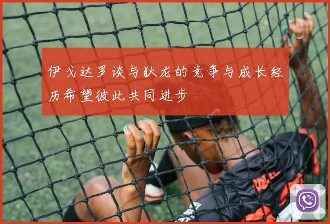伊戈达罗谈与狄龙的竞争与成长经历希望彼此共同进步