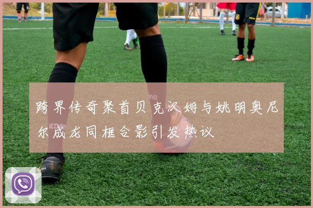 跨界传奇聚首贝克汉姆与姚明奥尼尔成龙同框合影引发热议