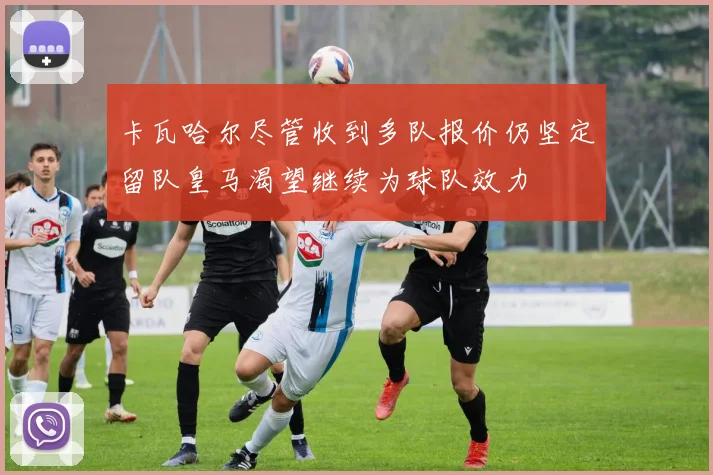 卡瓦哈尔尽管收到多队报价仍坚定留队皇马渴望继续为球队效力