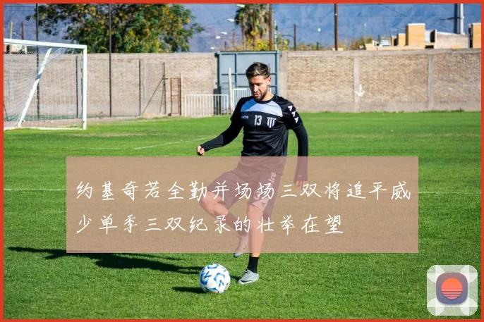 约基奇若全勤并场场三双将追平威少单季三双纪录的壮举在望