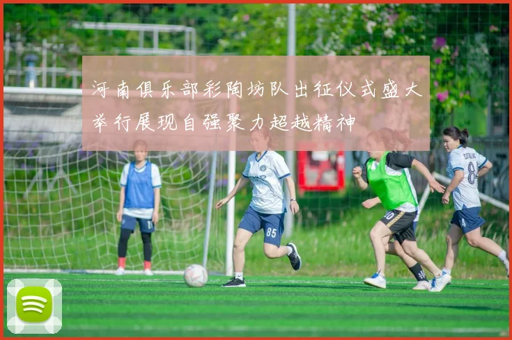 河南俱乐部彩陶坊队出征仪式盛大举行展现自强聚力超越精神