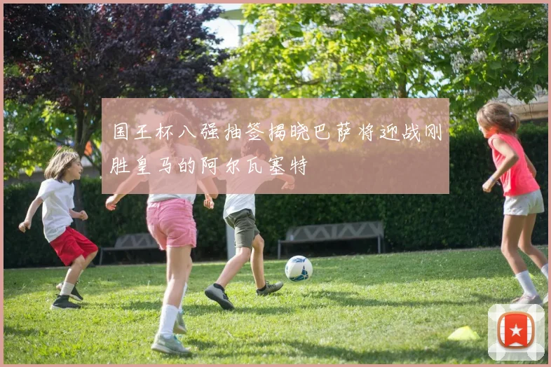 国王杯八强抽签揭晓巴萨将迎战刚胜皇马的阿尔瓦塞特