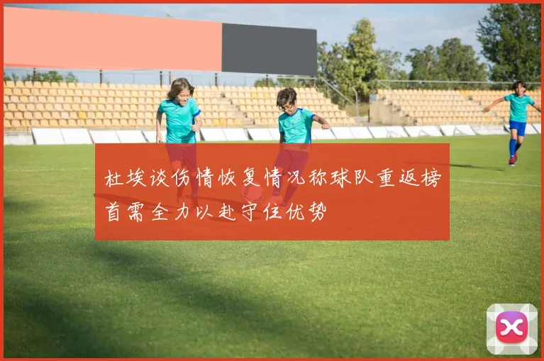杜埃谈伤情恢复情况称球队重返榜首需全力以赴守住优势