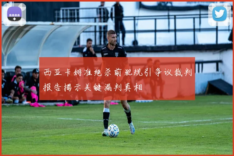 西亚卡姆准绝杀前犯规引争议裁判报告揭示关键漏判真相