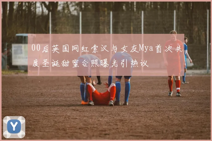 00后英国网红索汉与女友Mya首次共度圣诞甜蜜合照曝光引热议