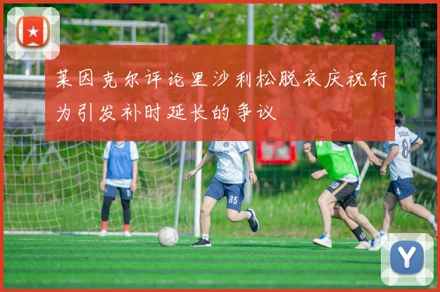 莱因克尔评论里沙利松脱衣庆祝行为引发补时延长的争议