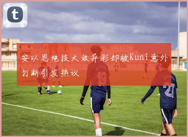 安以恩绝技大放异彩却被Kuni意外打断引发热议