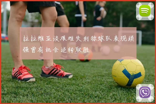 拉拉维亚谈艰难失利称球队表现顽强曾有机会逆转取胜