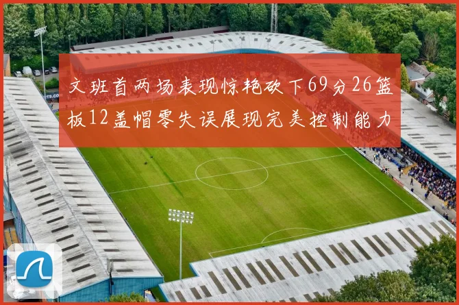 文班首两场表现惊艳砍下69分26篮板12盖帽零失误展现完美控制能力