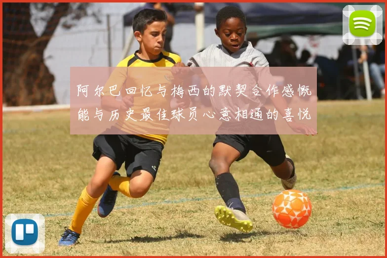 阿尔巴回忆与梅西的默契合作感慨能与历史最佳球员心意相通的喜悦