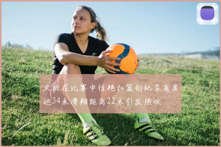 文班在比赛中惊艳扣篮创纪录高度达34米滑翔距离22米引发热议
