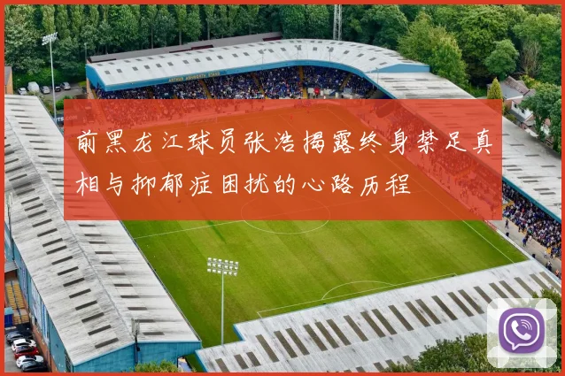 前黑龙江球员张浩揭露终身禁足真相与抑郁症困扰的心路历程