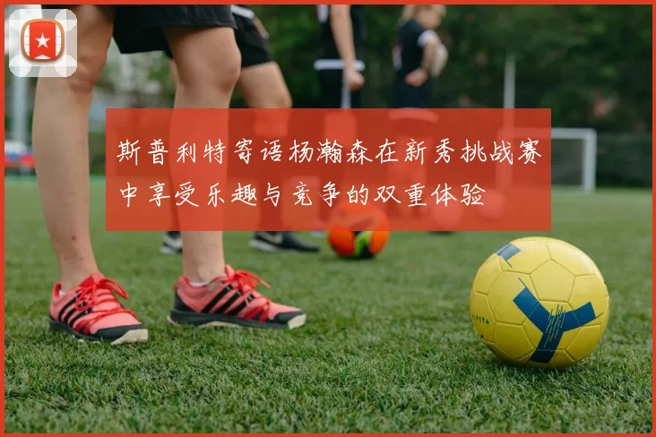 斯普利特寄语杨瀚森在新秀挑战赛中享受乐趣与竞争的双重体验