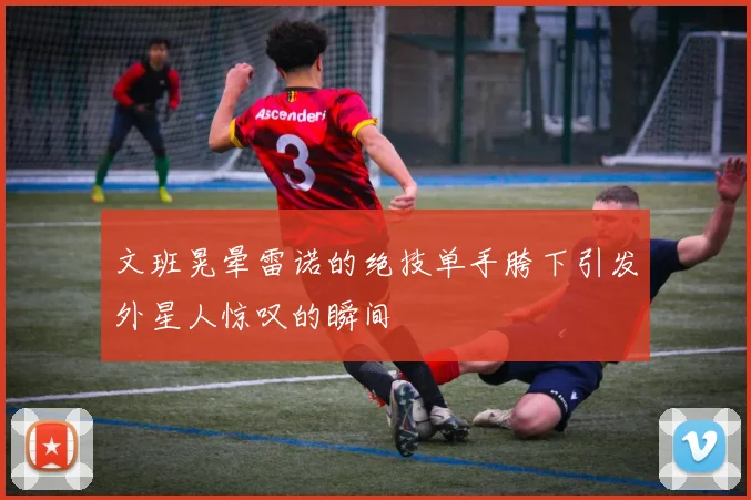 文班晃晕雷诺的绝技单手胯下引发外星人惊叹的瞬间